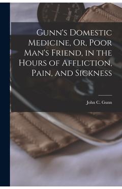Gunn's Domestic Medicine, Or, Poor Man's Friend, in the Hours of Affliction, Pain, and Sickness - John C. Gunn