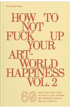 How to Not Fuck Up Your Art-World Happiness Vol. 2: 60 More Tips and Tricks on How to Stay Relaxed and Mentally Sane in the Art Industry - Christoph Noe