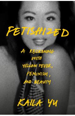 Fetishized: A Reckoning with Yellow Fever, Feminism, and Beauty - Kaila Yu