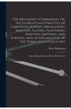 The Mechanic's Companion, Or, the Elements and Practice of Carpentry, Joinery, Bricklaying, Masonry, Slating, Plastering, Painting, Smithing, and Turn - Peter Nicholson