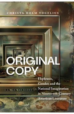 Original Copy: Ekphrasis, Gender, and the National Imagination in Nineteenth-Century American Literature - Christa Holm Vogelius