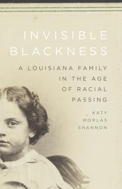 Invisible Blackness: A Louisiana Family in the Age of Racial Passing - Katy Morlas Shannon