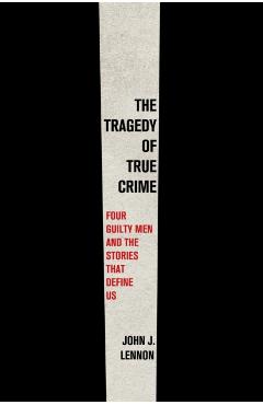 The Tragedy of True Crime: Four Guilty Men and the Stories That Define Us - John J. Lennon