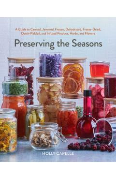 Preserving the Seasons: A Guide to Canned, Jammed, Frozen, Dehydrated, Freeze-Dried, Quick-Pickled, and Infused Produce, Herbs, and Flowers - Holly Capelle
