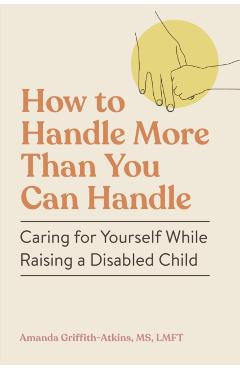 How to Handle More Than You Can Handle: Caring for Yourself While Raising a Disabled Child - Amanda Griffith-atkins