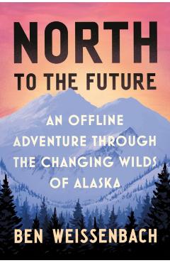 North to the Future: An Offline Adventure Through the Changing Wilds of Alaska - Ben Weissenbach