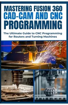 Mastering Fusion 360 Cad-CAM and CNC Programming: The Ultimate Guide to CNC Programming for Routers and Turning Machines - Nishioka Yoshihiro