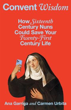 Convent Wisdom: How Sixteenth-Century Nuns Could Save Your Twenty-First-Century Life - Ana Garriga