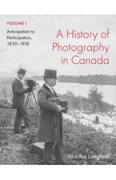 A History of Photography in Canada, Volume 1: Anticipation to Participation, 1839-1918 - Martha Langford