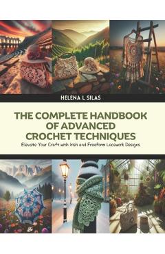 The Complete Handbook of Advanced Crochet Techniques: Elevate Your Craft with Irish and Freeform Lacework Designs - Helena L. Silas