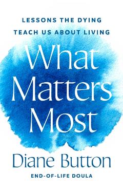What Matters Most: Lessons the Dying Teach Us about Living - Diane Button