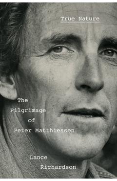 True Nature: The Pilgrimage of Peter Matthiessen - Lance Richardson