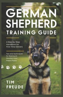 German Shepherd Training Guide: A Step-by-Step Handbook for First-Time Owners - Tips and Techniques for Raising an Obedient and Happy Puppy - Tim Freude
