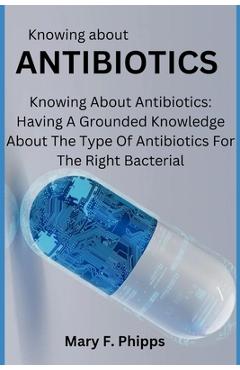 Knowing about ANTIBIOTICS: Knowing About Antibiotics: Having A Grounded Knowledge About The Type Of Antibiotics For The Right Bacterial - Mary F. Phipps
