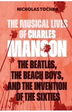 The Musical Lives of Charles Manson: The Beatles, the Beach Boys, and the Invention of the Sixties --Or, No Sense Makes Sense - Nicholas Tochka
