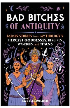 Bad Bitches of Antiquity: Badass Stories from Mythology's Fiercest Goddesses, Heroines, Warriors, and Titans - Lorelei Wilder