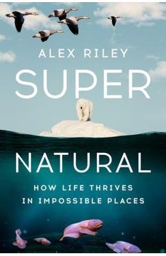 Super Natural: How Life Thrives in Impossible Places - Alex Riley