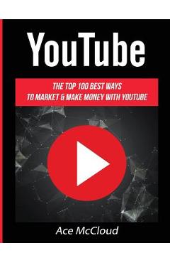 YouTube: The Top 100 Best Ways To Market & Make Money With YouTube - Ace Mccloud