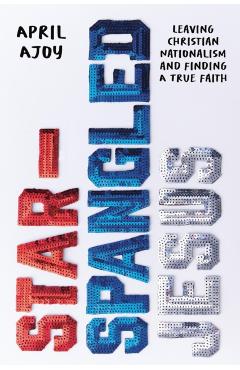 Star-Spangled Jesus: Leaving Christian Nationalism and Finding a True Faith - April Ajoy