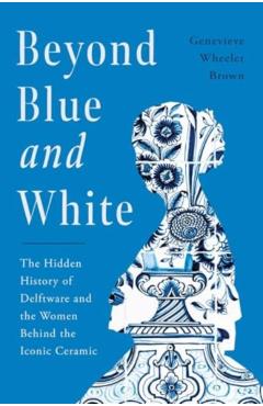 Beyond Blue and White: The Hidden History of Delftware and the Women Who Changed Art and Commerce Through the World's Favorite Ceramic - Genevieve Wheeler-brown