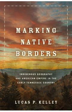 Marking Native Borders: Indigenous Geography and American Empire in the Early Tennessee Country - Lucas P. Kelley