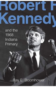 Robert F. Kennedy and the 1968 Indiana Primary - Ray E. Boomhower