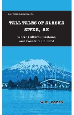 Tall Tales of Alaska Sitka AK: Where Cultures, Customs, and Countries Collided - W. R. Kozey