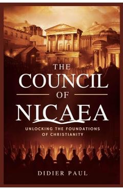 The Council of Nicaea: Unlocking the Foundations of Christianity. - Didier Paul