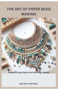 The Art of Paper Bead Making: Transforming Paper into Stunning Jewelry - Walter E. Mathieu