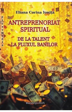 Antreprenoriat spiritual. De la talent la fluxul banilor - Eliana Corina Ionita - BUCURESTI