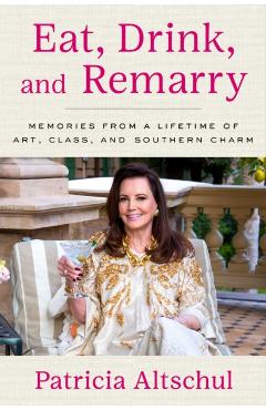Eat, Drink, and Remarry: Memories from a Lifetime of Art, Class, and Southern Charm - Patricia Altschul