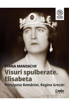 Visuri spulberate. Elisabeta, Principesa Romaniei, Regina Greciei - Diana Mandache - CORINT