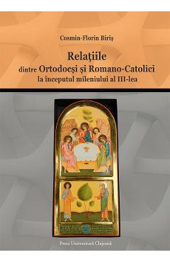 Relatiile dintre ortodocsi si romano-catolici la inceputul mileniului al III-lea - Cosmin-Florin Biris - PRESA UNIVERSITARA CLUJEANA
