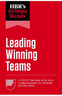 Hbr's 10 Must Reads on Leading Winning Teams (Featuring Tom Brady on the Art of Leading Teammates by Tom Brady and Nitin Nohria) - Harvard Business Review
