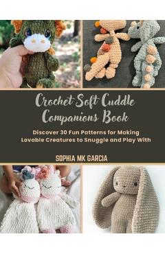 Crochet Soft Cuddle Companions Book: Discover 30 Fun Patterns for Making Lovable Creatures to Snuggle and Play With - Sophia Mk Garcia