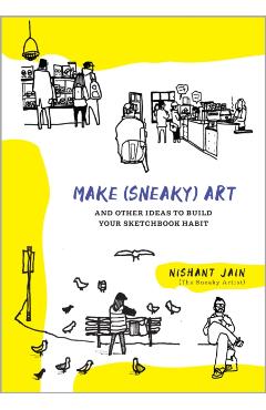 Make (Sneaky) Art: And Other Ideas to Build Your Sketchbook Habit - Nishant Jain