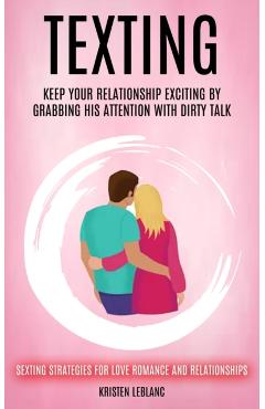 Texting: Keep Your Relationship Exciting By Grabbing His Attention With Dirty Talk (Sexting Strategies For Love Romance And Relationships) - Kristen Leblanc