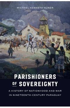 Parishioners of Sovereignty: A History of Nationhood and War in Nineteenth-Century Paraguay - Michael Kenneth Huner
