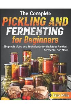 The Complete Pickling and Fermenting for Beginners: Simple Recipes and Techniques for Delicious Pickles, Ferments, and More - Esta Mills