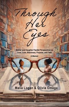 Through Her Eyes: Mother and Daughter Parallel Perspectives on Love, Loss, Blackness, Purpose, and Faith - A Memoir - Malia Logan