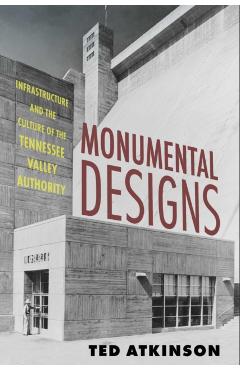 Monumental Designs: Infrastructure and the Culture of the Tennessee Valley Authority - Ted Atkinson