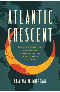 Atlantic Crescent: Building Geographies of Black and Muslim Liberation in the African Diaspora - Alaina M. Morgan