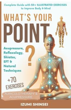 What\'s Your POINT?: Acupressure, Reflexology, Shiatsu, EFT and Natural Techniques - Complete Guide with 50+ Illustrated Exercises to Improve Body & Mi - Izumi Shinsei