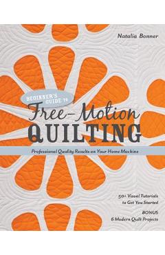 Beginner\'s Guide to Free-Motion Quilting: 50+ Visual Tutorials to Get You Started - Professional-Quality Results on Your Home Machine - Natalia Bonner
