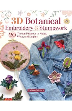 3D Botanical Embroidery and Stumpwork: 20 Thread Projects to Make, Wear, and Display - Melissa Galbraith