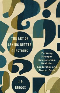 The Art of Asking Better Questions: Pursuing Stronger Relationships, Healthier Leadership, and Deeper Faith - J. R. Briggs