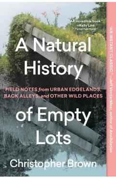 A Natural History of Empty Lots: Field Notes from Urban Edgelands, Back Alleys, and Other Wild Places - Christopher Brown