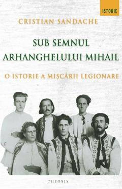 Sub semnul Arhanghelului Mihail. O istorie a Miscarii Legionare - Cristian Sandache - THEOSIS