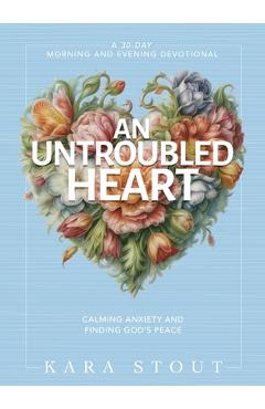 An Untroubled Heart: Calming Anxiety and Finding God's Peace (a 30-Day Morning and Evening Devotional) - Kara Stout