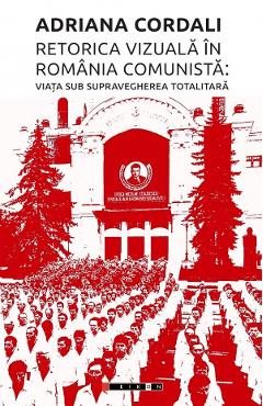Retorica vizuala in Romania comunista: Viata sub supravegherea totalitara - Adriana Cordali - EIKON